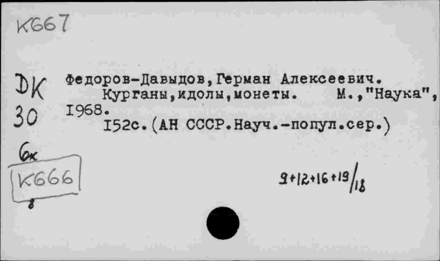 ﻿кЬб7
1>К Зо
Федоров-Давыдов,Герман Алексеевич.
Курганы,идолы,монеты.	М.,"Наука",
1968.
152с.(АН СССР.Науч.-попул.сер.)
